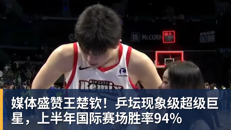 媒体盛赞王楚钦！乒坛现象级超级巨星，上半年国际赛场胜率94%
